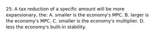 25. A tax reduction of a specific amount will be more expansionary, the: A. smaller is the economy's MPC. B. larger is the economy's MPC. C. smaller is the economy's multiplier. D. less the economy's built-in stability.