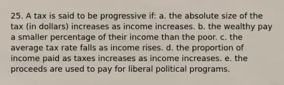 25. A tax is said to be progressive if: a. the absolute size of the tax (in dollars) increases as income increases. b. the wealthy pay a smaller percentage of their income than the poor. c. the average tax rate falls as income rises. d. the proportion of income paid as taxes increases as income increases. e. the proceeds are used to pay for liberal political programs.