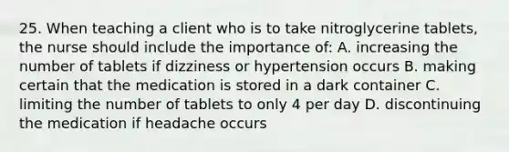 25. When teaching a client who is to take nitroglycerine tablets, the nurse should include the importance of: A. increasing the number of tablets if dizziness or hypertension occurs B. making certain that the medication is stored in a dark container C. limiting the number of tablets to only 4 per day D. discontinuing the medication if headache occurs