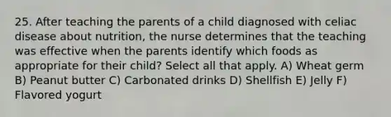 25. After teaching the parents of a child diagnosed with celiac disease about nutrition, the nurse determines that the teaching was effective when the parents identify which foods as appropriate for their child? Select all that apply. A) Wheat germ B) Peanut butter C) Carbonated drinks D) Shellfish E) Jelly F) Flavored yogurt