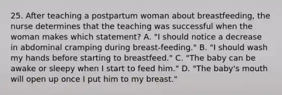 25. After teaching a postpartum woman about breastfeeding, the nurse determines that the teaching was successful when the woman makes which statement? A. "I should notice a decrease in abdominal cramping during breast-feeding." B. "I should wash my hands before starting to breastfeed." C. "The baby can be awake or sleepy when I start to feed him." D. "The baby's mouth will open up once I put him to my breast."