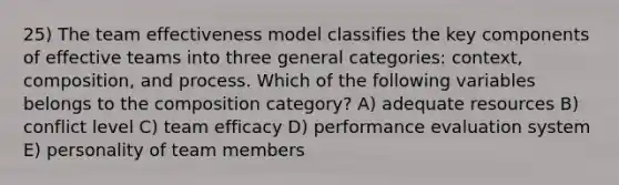 25) The team effectiveness model classifies the key components of effective teams into three general categories: context, composition, and process. Which of the following variables belongs to the composition category? A) adequate resources B) conflict level C) team efficacy D) performance evaluation system E) personality of team members