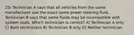 25) Technician A says that all vehicles from the same manufacturer use the exact same power steering fluid. Technician B says that some fluids may be incompatible with system seals. Which technician is correct? A) Technician A only C) Both technicians B) Technician B only D) Neither technician