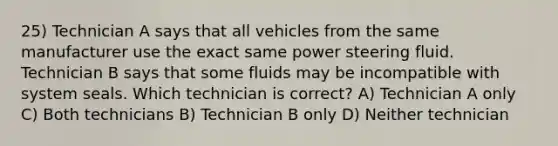 25) Technician A says that all vehicles from the same manufacturer use the exact same power steering fluid. Technician B says that some fluids may be incompatible with system seals. Which technician is correct? A) Technician A only C) Both technicians B) Technician B only D) Neither technician