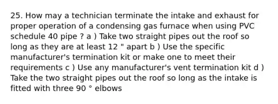 25. How may a technician terminate the intake and exhaust for proper operation of a condensing gas furnace when using PVC schedule 40 pipe ? a ) Take two straight pipes out the roof so long as they are at least 12 " apart b ) Use the specific manufacturer's termination kit or make one to meet their requirements c ) Use any manufacturer's vent termination kit d ) Take the two straight pipes out the roof so long as the intake is fitted with three 90 ° elbows