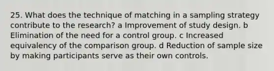 25. What does the technique of matching in a sampling strategy contribute to the research? a Improvement of study design. b Elimination of the need for a control group. c Increased equivalency of the comparison group. d Reduction of sample size by making participants serve as their own controls.