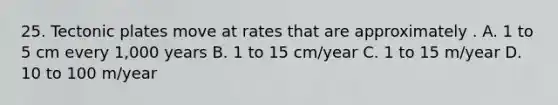 25. Tectonic plates move at rates that are approximately . A. 1 to 5 cm every 1,000 years B. 1 to 15 cm/year C. 1 to 15 m/year D. 10 to 100 m/year