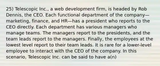 25) Telescopic Inc., a web development firm, is headed by Rob Dennis, the CEO. Each functional department of the company—marketing, finance, and HR—has a president who reports to the CEO directly. Each department has various managers who manage teams. The managers report to the presidents, and the team leads report to the managers. Finally, the employees at the lowest level report to their team leads. It is rare for a lower-level employee to interact with the CEO of the company. In this scenario, Telescopic Inc. can be said to have a(n)