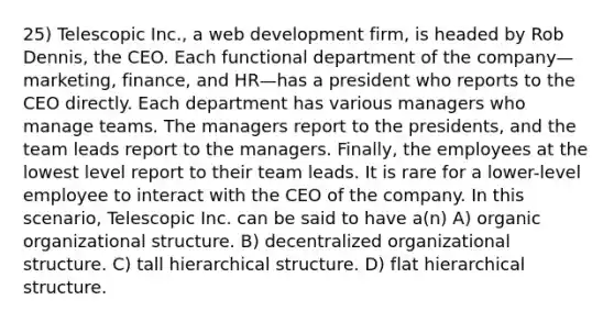 25) Telescopic Inc., a web development firm, is headed by Rob Dennis, the CEO. Each functional department of the company—marketing, finance, and HR—has a president who reports to the CEO directly. Each department has various managers who manage teams. The managers report to the presidents, and the team leads report to the managers. Finally, the employees at the lowest level report to their team leads. It is rare for a lower-level employee to interact with the CEO of the company. In this scenario, Telescopic Inc. can be said to have a(n) A) organic organizational structure. B) decentralized organizational structure. C) tall hierarchical structure. D) flat hierarchical structure.