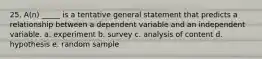 25. A(n) _____ is a tentative general statement that predicts a relationship between a dependent variable and an independent variable. a. experiment b. survey c. analysis of content d. hypothesis e. random sample