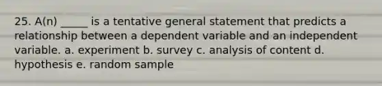 25. A(n) _____ is a tentative general statement that predicts a relationship between a dependent variable and an independent variable. a. experiment b. survey c. analysis of content d. hypothesis e. random sample