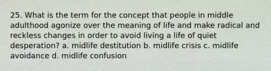 25. What is the term for the concept that people in middle adulthood agonize over the meaning of life and make radical and reckless changes in order to avoid living a life of quiet desperation? a. midlife destitution b. midlife crisis c. midlife avoidance d. midlife confusion