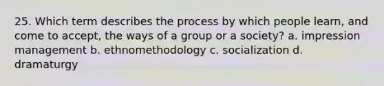 25. Which term describes the process by which people learn, and come to accept, the ways of a group or a society? a. impression management b. ethnomethodology c. socialization d. dramaturgy