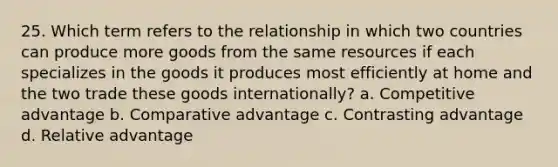 25. Which term refers to the relationship in which two countries can produce more goods from the same resources if each specializes in the goods it produces most efficiently at home and the two trade these goods internationally? a. Competitive advantage b. Comparative advantage c. Contrasting advantage d. Relative advantage