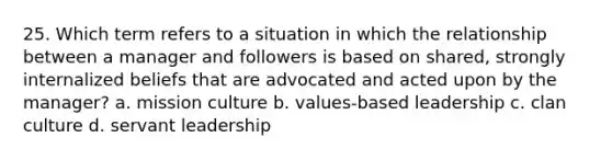 25. Which term refers to a situation in which the relationship between a manager and followers is based on shared, strongly internalized beliefs that are advocated and acted upon by the manager? a. mission culture b. values-based leadership c. clan culture d. servant leadership