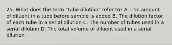 25. What does the term "tube dilution" refer to? A. The amount of diluent in a tube before sample is added B. The dilution factor of each tube in a serial dilution C. The number of tubes used in a serial dilution D. The total volume of diluent used in a serial dilution