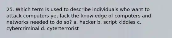 25. Which term is used to describe individuals who want to attack computers yet lack the knowledge of computers and networks needed to do so? a. hacker b. script kiddies c. cybercriminal d. cyterterrorist