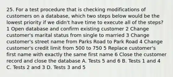 25. For a test procedure that is checking modifications of customers on a database, which two steps below would be the lowest priority if we didn't have time to execute all of the steps? 1 Open database and confirm existing customer 2 Change customer's marital status from single to married 3 Change customer's street name from Parks Road to Park Road 4 Change customer's credit limit from 500 to 750 5 Replace customer's first name with exactly the same first name 6 Close the customer record and close the database A. Tests 5 and 6 B. Tests 1 and 4 C. Tests 2 and 3 D. Tests 3 and 5