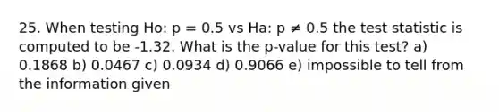 25. When testing Ho: p = 0.5 vs Ha: p ≠ 0.5 the test statistic is computed to be -1.32. What is the p-value for this test? a) 0.1868 b) 0.0467 c) 0.0934 d) 0.9066 e) impossible to tell from the information given