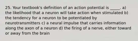 25. Your textbook's definition of an action potential is _____. a) the likelihood that a neuron will take action when stimulated b) the tendency for a neuron to be potentiated by neurotransmitters c) a neural impulse that carries information along the axon of a neuron d) the firing of a nerve, either toward or away from the brain