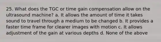 25. What does the TGC or time gain compensation allow on the ultrasound machine? a. It allows the amount of time it takes sound to travel through a medium to be changed b. It provides a faster time frame for clearer images with motion c. It allows adjustment of the gain at various depths d. None of the above