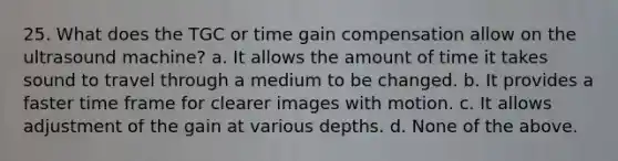 25. What does the TGC or time gain compensation allow on the ultrasound machine? a. It allows the amount of time it takes sound to travel through a medium to be changed. b. It provides a faster time frame for clearer images with motion. c. It allows adjustment of the gain at various depths. d. None of the above.