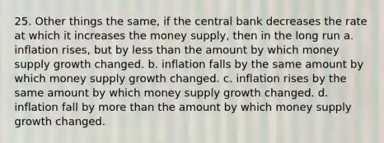 25. Other things the same, if the central bank decreases the rate at which it increases the money supply, then in the long run a. inflation rises, but by <a href='https://www.questionai.com/knowledge/k7BtlYpAMX-less-than' class='anchor-knowledge'>less than</a> the amount by which money supply growth changed. b. inflation falls by the same amount by which money supply growth changed. c. inflation rises by the same amount by which money supply growth changed. d. inflation fall by <a href='https://www.questionai.com/knowledge/keWHlEPx42-more-than' class='anchor-knowledge'>more than</a> the amount by which money supply growth changed.