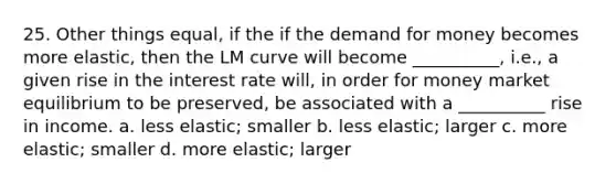 25. Other things equal, if the if the demand for money becomes more elastic, then the LM curve will become __________, i.e., a given rise in the interest rate will, in order for money market equilibrium to be preserved, be associated with a __________ rise in income. a. less elastic; smaller b. less elastic; larger c. more elastic; smaller d. more elastic; larger