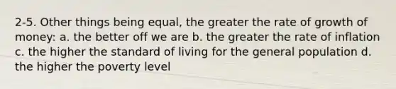 2-5. Other things being equal, the greater the rate of growth of money: a. the better off we are b. the greater the rate of inflation c. the higher the standard of living for the general population d. the higher the poverty level