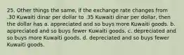 25. Other things the same, if the exchange rate changes from .30 Kuwaiti dinar per dollar to .35 Kuwaiti dinar per dollar, then the dollar has a. appreciated and so buys more Kuwaiti goods. b. appreciated and so buys fewer Kuwaiti goods. c. depreciated and so buys more Kuwaiti goods. d. depreciated and so buys fewer Kuwaiti goods.