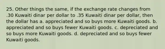 25. Other things the same, if the exchange rate changes from .30 Kuwaiti dinar per dollar to .35 Kuwaiti dinar per dollar, then the dollar has a. appreciated and so buys more Kuwaiti goods. b. appreciated and so buys fewer Kuwaiti goods. c. depreciated and so buys more Kuwaiti goods. d. depreciated and so buys fewer Kuwaiti goods.