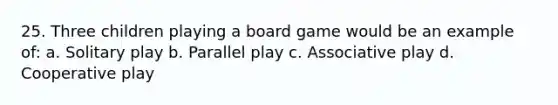 25. Three children playing a board game would be an example of: a. Solitary play b. Parallel play c. Associative play d. Cooperative play