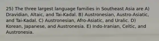 25) The three largest language families in Southeast Asia are A) Dravidian, Altaic, and Tai-Kadal. B) Austronesian, Austro-Asiatic, and Tai-Kadal. C) Austronesian, Afro-Asiatic, and Uralic. D) Korean, Japanese, and Austronesia. E) Indo-Iranian, Celtic, and Austronesia.