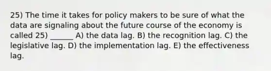 25) The time it takes for policy makers to be sure of what the data are signaling about the future course of the economy is called 25) ______ A) the data lag. B) the recognition lag. C) the legislative lag. D) the implementation lag. E) the effectiveness lag.