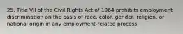 25. Title VII of the Civil Rights Act of 1964 prohibits employment discrimination on the basis of race, color, gender, religion, or national origin in any employment-related process.