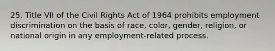 25. Title VII of the Civil Rights Act of 1964 prohibits employment discrimination on the basis of race, color, gender, religion, or national origin in any employment-related process.