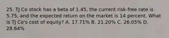 25. TJ Co stock has a beta of 1.45, the current risk-free rate is 5.75, and the expected return on the market is 14 percent. What is TJ Co's cost of equity? A. 17.71% B. 21.20% C. 26.05% D. 28.64%