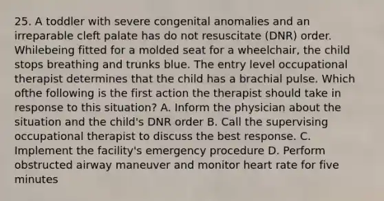 25. A toddler with severe congenital anomalies and an irreparable cleft palate has do not resuscitate (DNR) order. Whilebeing fitted for a molded seat for a wheelchair, the child stops breathing and trunks blue. The entry level occupational therapist determines that the child has a brachial pulse. Which ofthe following is the first action the therapist should take in response to this situation? A. Inform the physician about the situation and the child's DNR order B. Call the supervising occupational therapist to discuss the best response. C. Implement the facility's emergency procedure D. Perform obstructed airway maneuver and monitor heart rate for five minutes