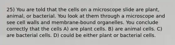 25) You are told that the cells on a microscope slide are plant, animal, or bacterial. You look at them through a microscope and see cell walls and membrane-bound organelles. You conclude correctly that the cells A) are plant cells. B) are animal cells. C) are bacterial cells. D) could be either plant or bacterial cells.