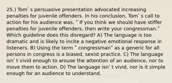 25.) Tomʹ s persuasive presentation advocated increasing penalties for juvenile offenders. In his conclusion, Tomʹ s call to action for his audience was, ʺ If you think we should have stiffer penalties for juvenile offenders, then write your congressman.ʺ Which guideline does this disregard? A) The language is too dramatic and is likely to incite a negative emotional response in listeners. B) Using the term ʺ congressmanʺ as a generic for all persons in congress is a biased, sexist practice. C) The language isnʹ t vivid enough to arouse the attention of an audience, nor to move them to action. D) The language isnʹ t vivid, nor is it simple enough for an audience to understand.