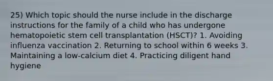 25) Which topic should the nurse include in the discharge instructions for the family of a child who has undergone hematopoietic stem cell transplantation (HSCT)? 1. Avoiding influenza vaccination 2. Returning to school within 6 weeks 3. Maintaining a low-calcium diet 4. Practicing diligent hand hygiene