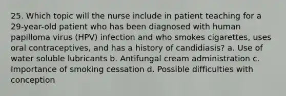 25. Which topic will the nurse include in patient teaching for a 29-year-old patient who has been diagnosed with human papilloma virus (HPV) infection and who smokes cigarettes, uses oral contraceptives, and has a history of candidiasis? a. Use of water soluble lubricants b. Antifungal cream administration c. Importance of smoking cessation d. Possible difficulties with conception