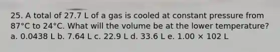 25. A total of 27.7 L of a gas is cooled at constant pressure from 87°C to 24°C. What will the volume be at the lower temperature? a. 0.0438 L b. 7.64 L c. 22.9 L d. 33.6 L e. 1.00 × 102 L