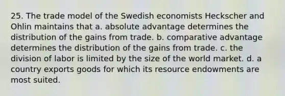 25. The trade model of the Swedish economists Heckscher and Ohlin maintains that a. absolute advantage determines the distribution of the gains from trade. b. comparative advantage determines the distribution of the gains from trade. c. the division of labor is limited by the size of the world market. d. a country exports goods for which its resource endowments are most suited.