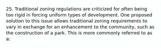 25. Traditional zoning regulations are criticized for often being too rigid in forcing uniform types of development. One proposed solution to this issue allows traditional zoning requirements to vary in exchange for an enhancement to the community, such as the construction of a park. This is more commonly referred to as a: