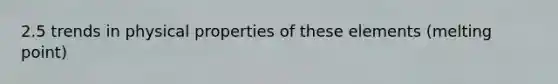 2.5 trends in physical properties of these elements (melting point)