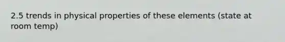 2.5 trends in physical properties of these elements (state at room temp)