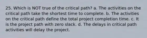 25. Which is NOT true of the critical path? a. The activities on the critical path take the shortest time to complete. b. The activities on the critical path define the total project completion time. c. It is the project path with zero slack. d. The delays in critical path activities will delay the project.