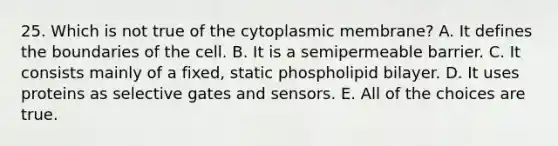 25. Which is not true of the cytoplasmic membrane? A. It defines the boundaries of the cell. B. It is a semipermeable barrier. C. It consists mainly of a fixed, static phospholipid bilayer. D. It uses proteins as selective gates and sensors. E. All of the choices are true.