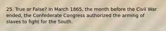 25. True or False? In March 1865, the month before the Civil War ended, the Confederate Congress authorized the arming of slaves to fight for the South.